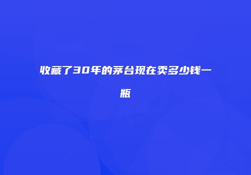 收藏了30年的茅台现在卖多少钱一瓶