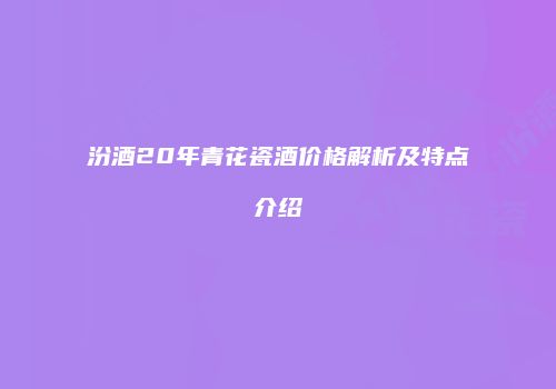汾酒20年青花瓷酒价格解析及特点介绍