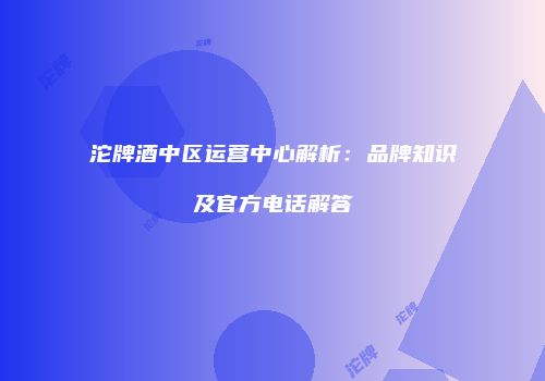 沱牌酒中区运营中心解析：品牌知识及官方电话解答