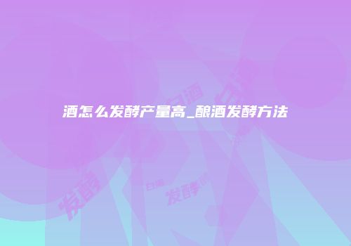 酒怎么发酵产量高_酿酒发酵方法