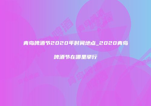 青岛啤酒节2020年时间地点_2020青岛啤酒节在哪里举行
