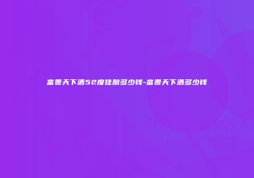 富贵天下酒52度佳酿多少钱-富贵天下酒多少钱