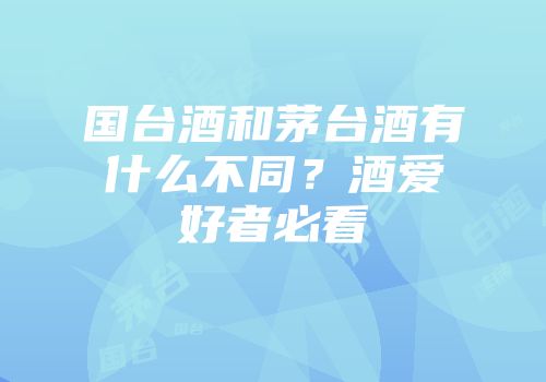 国台酒和茅台酒有什么不同？酒爱好者必看