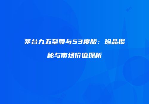 茅台九五至尊与53度版：珍品揭秘与市场价值探析