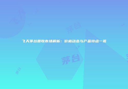 飞天茅台回收市场解析：价格动态与产品特点一览