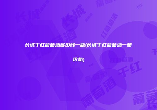 长城干红葡萄酒多少钱一瓶(长城干红葡萄酒一箱价格)