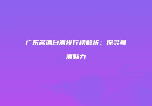 广东名酒白酒排行榜解析：探寻粤酒魅力
