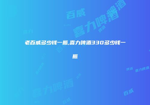 老百威多少钱一瓶,喜力啤酒330多少钱一瓶