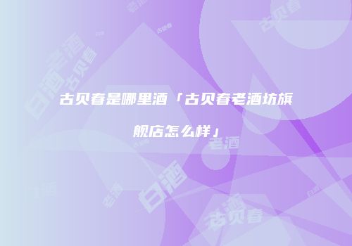 古贝春是哪里酒「古贝春老酒坊旗舰店怎么样」
