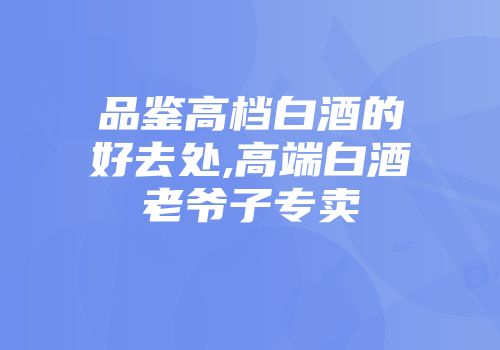 品鉴高档白酒的好去处,高端白酒老爷子专卖