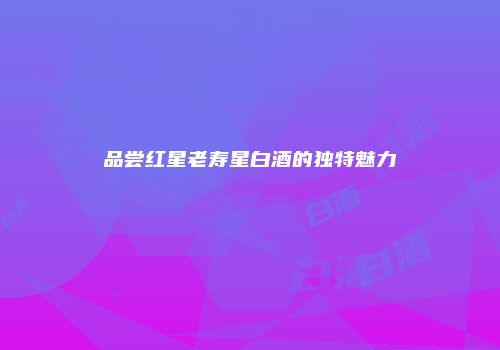 品尝红星老寿星白酒的独特魅力