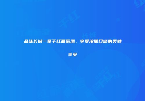 品味长城一星干红葡萄酒，享受浓郁口感的美妙享受
