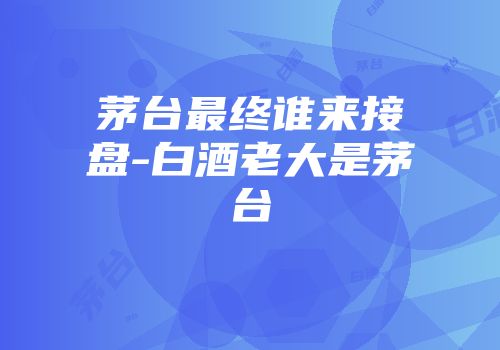 茅台最终谁来接盘-白酒老大是茅台