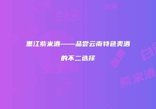 墨江紫米酒——品尝云南特色美酒的不二选择