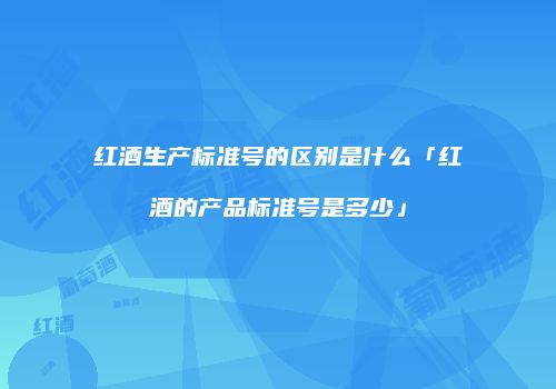 红酒生产标准号的区别是什么「红酒的产品标准号是多少」
