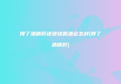 得了酒精肝还继续喝酒会怎样(得了酒精肝)