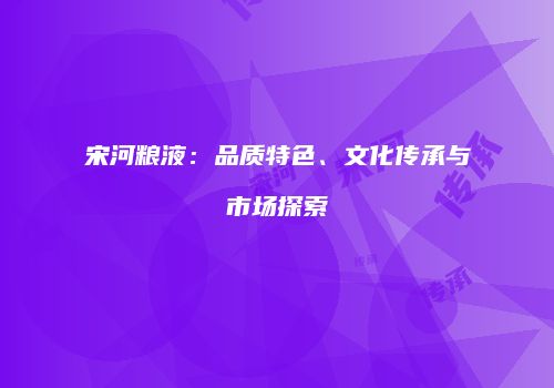 宋河粮液：品质特色、文化传承与市场探索