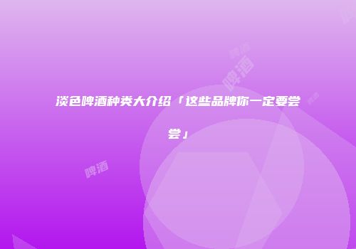 淡色啤酒种类大介绍「这些品牌你一定要尝尝」
