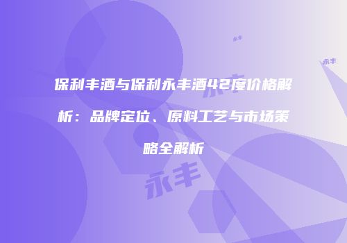 保利丰酒与保利永丰酒42度价格解析：品牌定位、原料工艺与市场策略全解析