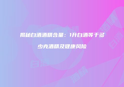 揭秘白酒酒精含量：1升白酒等于多少克酒精及健康风险