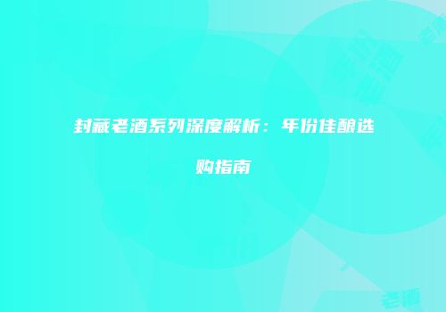 封藏老酒系列深度解析：年份佳酿选购指南
