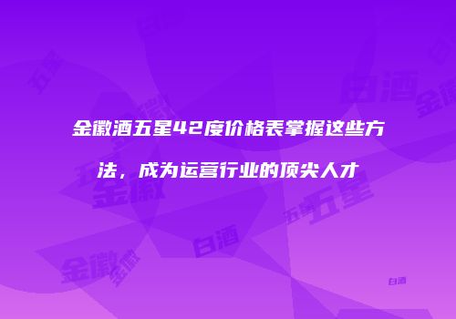 金徽酒五星42度价格表掌握这些方法，成为运营行业的顶尖人才