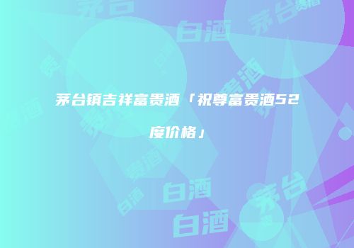 茅台镇吉祥富贵酒「祝尊富贵酒52度价格」