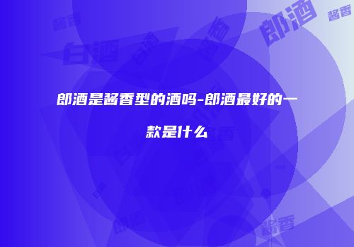 郎酒是酱香型的酒吗-郎酒最好的一款是什么