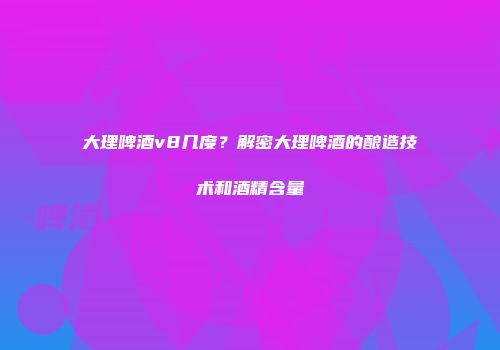 大理啤酒v8几度？解密大理啤酒的酿造技术和酒精含量