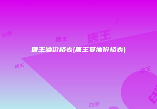 唐王酒价格表(唐王宴酒价格表)