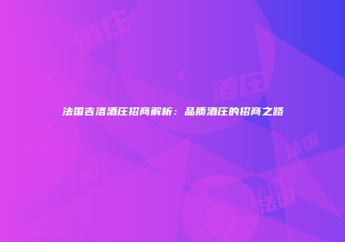 法国吉洛酒庄招商解析：品质酒庄的招商之路