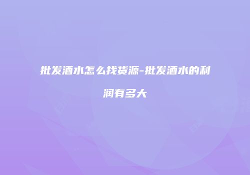 批发酒水怎么找货源-批发酒水的利润有多大