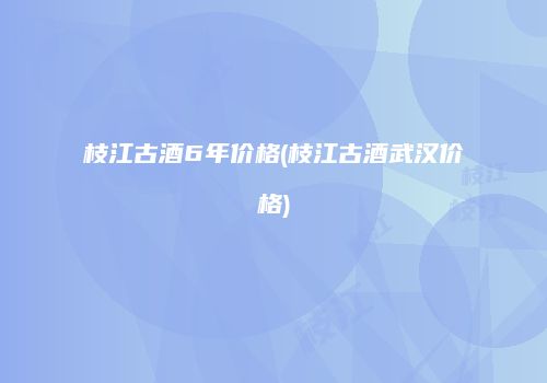 枝江古酒6年价格(枝江古酒武汉价格)