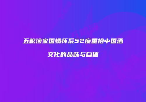 五粮液家国情怀系52度重拾中国酒文化的品味与自信