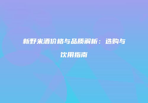 新野米酒价格与品质解析：选购与饮用指南