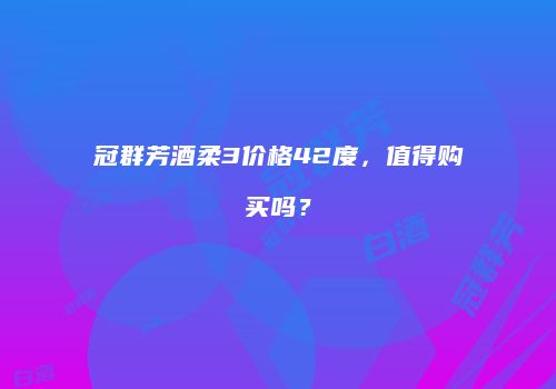 冠群芳酒柔3价格42度，值得购买吗？