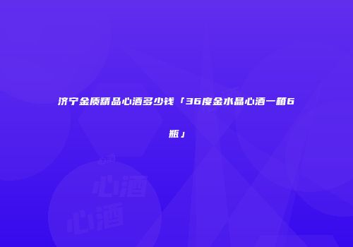 济宁金质精品心酒多少钱「36度金水晶心酒一箱6瓶」