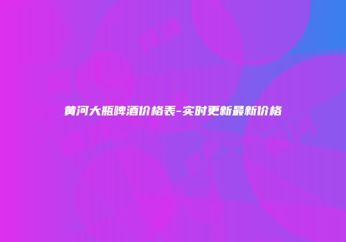 黄河大瓶啤酒价格表-实时更新最新价格