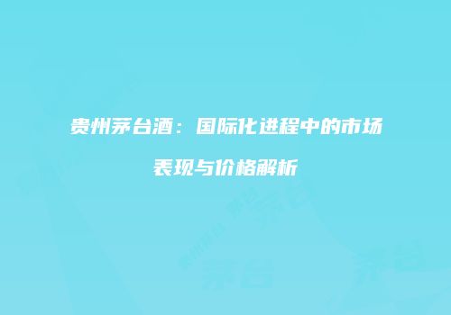 贵州茅台酒：国际化进程中的市场表现与价格解析