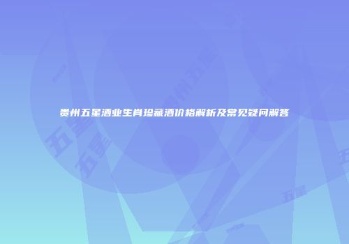 贵州五星酒业生肖珍藏酒价格解析及常见疑问解答