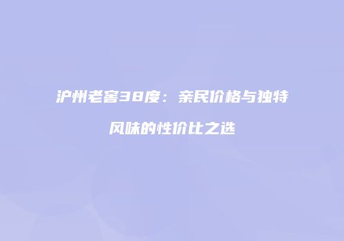 沪州老窖38度：亲民价格与独特风味的性价比之选