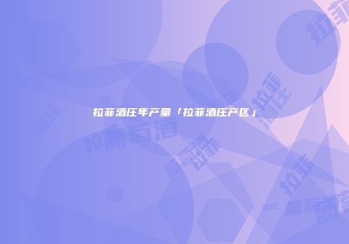 拉菲酒庄年产量「拉菲酒庄产区」