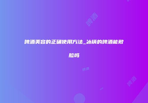 啤酒美容的正确使用方法_冰镇的啤酒能敷脸吗