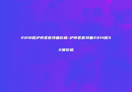 2018版泸州老窖特曲价格-泸州老窖特曲2014版52度价格