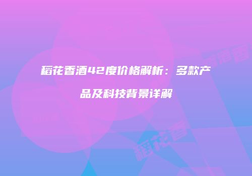 稻花香酒42度价格解析：多款产品及科技背景详解