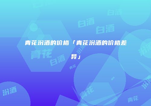 青花汾酒的价格「青花汾酒的价格差异」