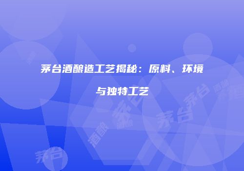 茅台酒酿造工艺揭秘：原料、环境与独特工艺