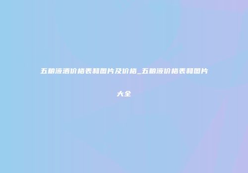 五粮液酒价格表和图片及价格_五粮液价格表和图片大全