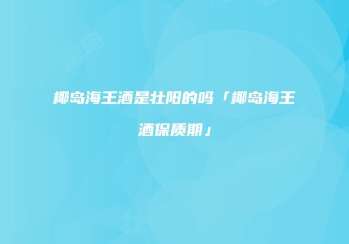 椰岛海王酒是壮阳的吗「椰岛海王酒保质期」
