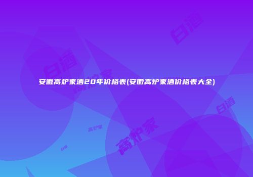 安徽高炉家酒20年价格表(安徽高炉家酒价格表大全)